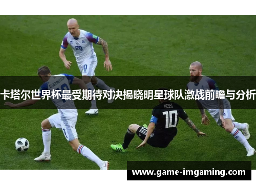 卡塔尔世界杯最受期待对决揭晓明星球队激战前瞻与分析