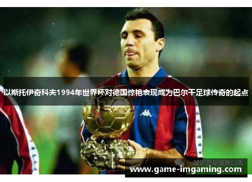 以斯托伊奇科夫1994年世界杯对德国惊艳表现成为巴尔干足球传奇的起点