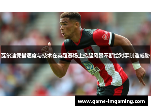 瓦尔迪凭借速度与技术在英超赛场上掀起风暴不断给对手制造威胁