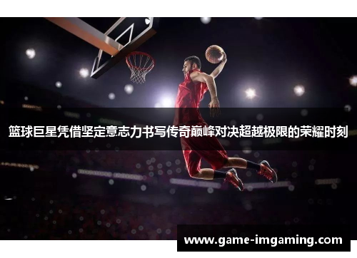 篮球巨星凭借坚定意志力书写传奇巅峰对决超越极限的荣耀时刻