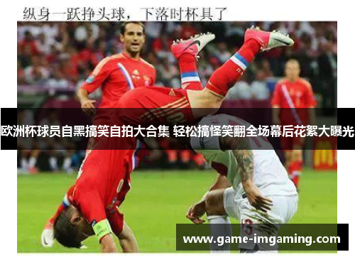 欧洲杯球员自黑搞笑自拍大合集 轻松搞怪笑翻全场幕后花絮大曝光