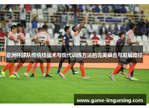 亚洲杯球队传统技战术与现代训练方法的完美融合与发展路径
