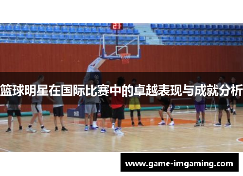 篮球明星在国际比赛中的卓越表现与成就分析