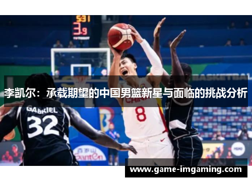 李凯尔：承载期望的中国男篮新星与面临的挑战分析