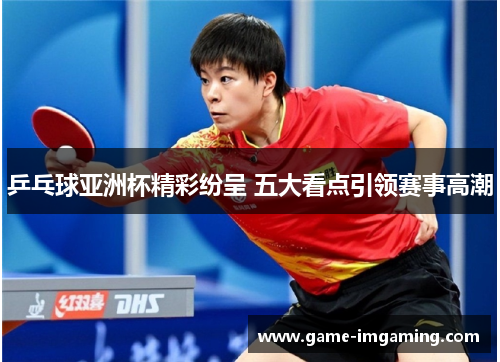 乒乓球亚洲杯精彩纷呈 五大看点引领赛事高潮