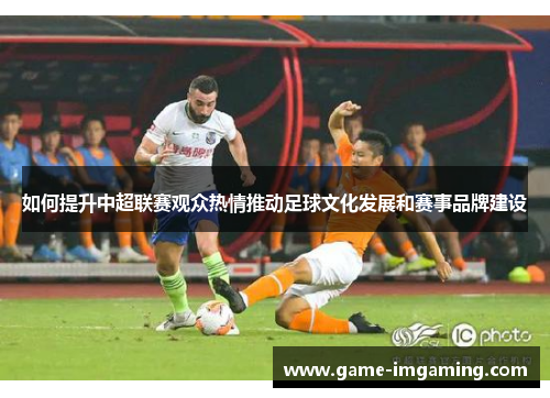 如何提升中超联赛观众热情推动足球文化发展和赛事品牌建设