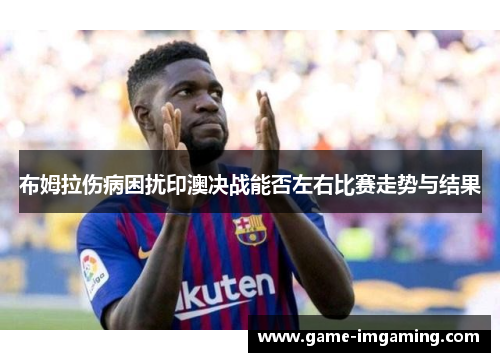 布姆拉伤病困扰印澳决战能否左右比赛走势与结果